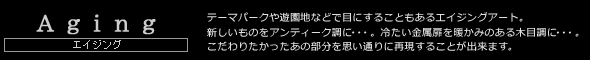 Aging　エイジング　テーマパークや遊園地などで目にすることもあるエイジングアート。新しいものをアンティーク調に・・・。冷たい金属扉を暖かみのある木目調に・・・。こだわりたかったあの部分を思い通りに再現することが出来ます。