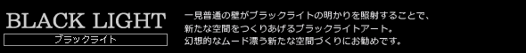 BLACK LIGHT　ブラックライト　一見普通の壁がブラックライトの明かりを照射することで、新たな空間をつくりあげるブラックライトアート。幻想的なムード漂う新たな空間づくりにお勧めです。